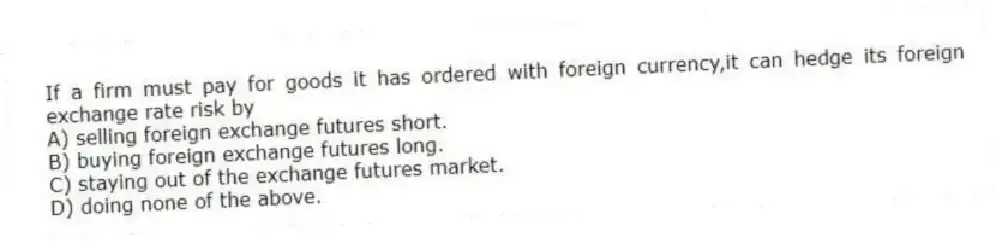 If a firm must pay for goods it has ordered with foreign currency,it can hedge its foreign exchange rate risk by
A) selling foreign exchange futures short.
B) buying foreign exchange futures long.
C) staying out of the exchange futures market.
D) doing none of the above.