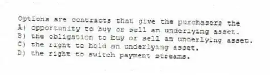 Options are contracts that give the purchasers the
A) opportunity to buy or sell an underlying asset.
B) the obligation to buy or sell an underlying asset.
C) the right to hold an underlying asset.
D) the right to switch payment streams.