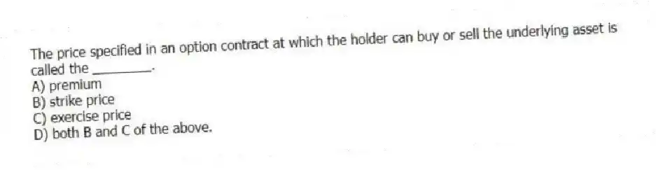 The price specified in an option contract at which the holder can buy or sell the underlying asset is called the ________.
A) premium
B) strike price
C) exercise price
D) both B and C of the above.