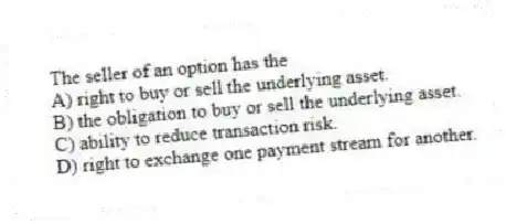 The seller of an option has the
A) right to buy or sell the underlying asset.
B) the obligation to buy or sell the underlying asset.
C) ability to reduce transaction risk.
D) right to exchange one payment stream for another.