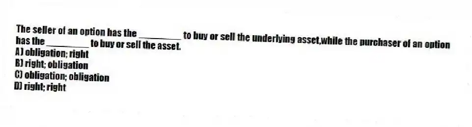 The seller of an option has the ________ to buy or sell the underlying asset,while the purchaser of an option has the ________ to buy or sell the asset.
A) obligation; right
B) right; obligation
C) obligation; obligation
D) right; right