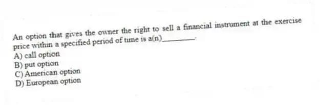 An option that gives the owner the right to sell a financial instrument at the exercise price within a specified period of time is a(n)________.
A) call option
B) put option
C) American option
D) European option