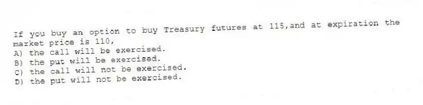 If you buy an option to buy Treasury futures at 115,and at expiration the market price is 110,
A) the call will be exercised.
B) the put will be exercised.
C) the call will not be exercised.
D) the put will not be exercised.