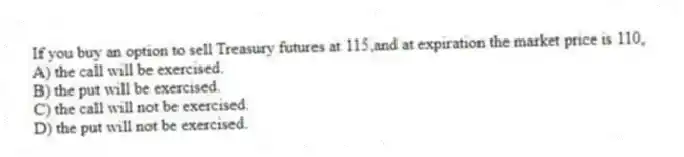 If you buy an option to sell Treasury futures at 115,and at expiration the market price is 110,
A) the call will be exercised.
B) the put will be exercised.
C) the call will not be exercised.
D) the put will not be exercised.