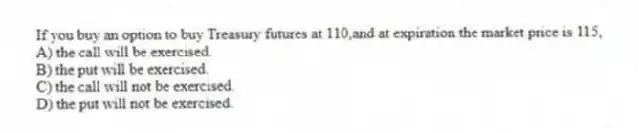 If you buy an option to buy Treasury futures at 110,and at expiration the market price is 115,
A) the call will be exercised.
B) the put will be exercised.
C) the call will not be exercised.
D) the put will not be exercised.