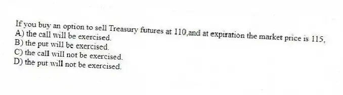 If you buy an option to sell Treasury futures at 110,and at expiration the market price is 115,
A) the call will be exercised.
B) the put will be exercised.
C) the call will not be exercised.
D) the put will not be exercised.