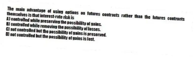 The main advantage of using options on futures contracts rather than the futures contracts themselves is that interest-rate risk is
A) controlled while preserving the possibility of gains.
B) controlled while removing the possibility of losses.
C) not controlled but the possibility of gains is preserved.
D) not controlled but the possibility of gains is lost.