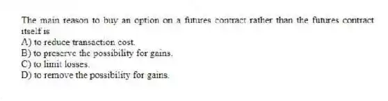 The main reason to buy an option on a futures contract rather than the futures contract itself is
A) to reduce transaction cost.
B) to preserve the possibility for gains.
C) to limit losses.
D) to remove the possibility for gains.