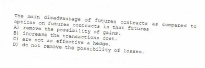 The main disadvantage of futures contracts as compared to options on futures contracts is that futures
A) remove the possibility of gains.
B) increase the transactions cost.
C) are not as effective a hedge.
D) do not remove the possibility of losses.