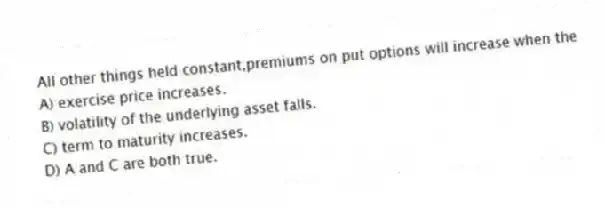 All other things held constant,premiums on put options will increase when the
A) exercise price increases.
B) volatility of the underlying asset falls.
C) term to maturity increases.
D) A and C are both true.