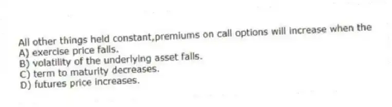 All other things held constant,premiums on call options will increase when the
A) exercise price falls.
B) volatility of the underlying asset falls.
C) term to maturity decreases.
D) futures price increases.
