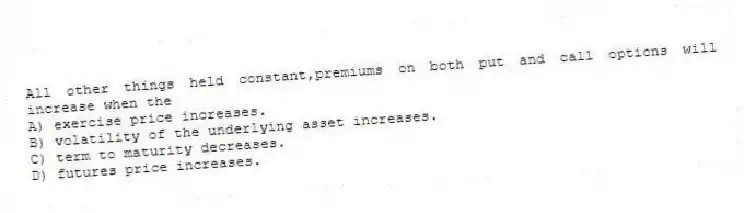 All other things held constant,premiums on both put and call options will increase when the
A) exercise price increases.
B) volatility of the underlying asset increases.
C) term to maturity decreases.
D) futures price increases.