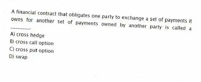 A financial contract that obligates one party to exchange a set of payments it owns for another set of payments owned by another party is called a ________.
A) cross hedge
B) cross call option
C) cross put option
D) swap