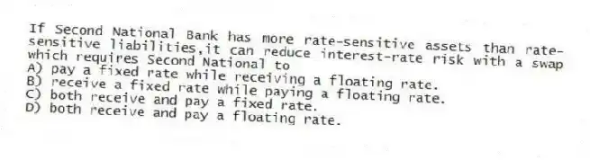 If Second National Bank has more rate-sensitive assets than rate-sensitive liabilities,it can reduce interest-rate risk with a swap which requires Second National to
A) pay a fixed rate while receiving a floating rate.
B) receive a fixed rate while paying a floating rate.
C) both receive and pay a fixed rate.
D) both receive and pay a floating rate.