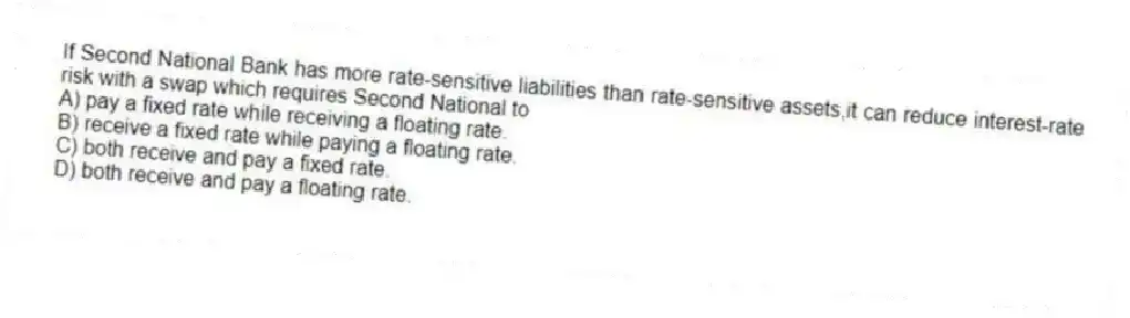 If Second National Bank has more rate-sensitive liabilities than rate-sensitive assets,it can reduce interest-rate risk with a swap which requires Second National to
A) pay a fixed rate while receiving a floating rate.
B) receive a fixed rate while paying a floating rate.
C) both receive and pay a fixed rate.
D) both receive and pay a floating rate.
