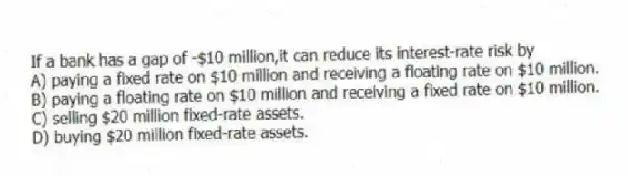 If a bank has a gap of -$10 million,it can reduce its interest-rate risk by
A) paying a fixed rate on $10 million and receiving a floating rate on $10 million.
B) paying a floating rate on $10 million and receiving a fixed rate on $10 million.
C) selling $20 million fixed-rate assets.
D) buying $20 million fixed-rate assets.