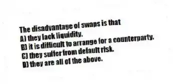 The disadvantage of swaps is that
A) they lack liquidity.
B) it is difficult to arrange for a counterparty.
C) they suffer from default risk.
D) they are all of the above.