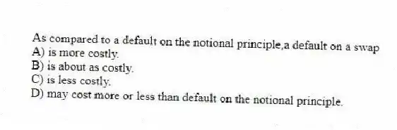 As compared to a default on the notional principle,a default on a swap
A) is more costly.
B) is about as costly.
C) is less costly.
D) may cost more or less than default on the notional principle.