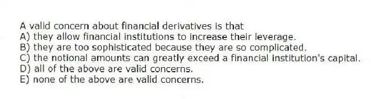 A valid concern about financial derivatives is that
A) they allow financial institutions to increase their leverage.
B) they are too sophisticated because they are so complicated.
C) the notional amounts can greatly exceed a financial institution's capital.
D) all of the above are valid concerns.
E) none of the above are valid concerns.