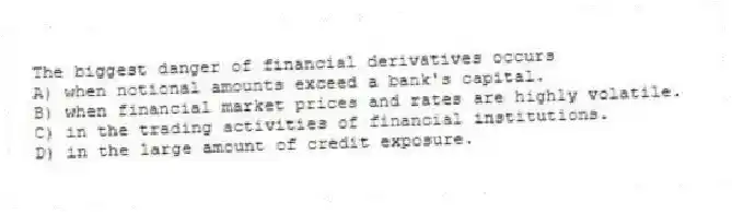 The biggest danger of financial derivatives occurs
A) when notional amounts exceed a bank's capital.
B) when financial market prices and rates are highly volatile.
C) in the trading activities of financial institutions.
D) in the large amount of credit exposure.