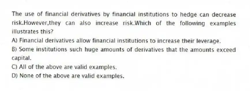 The use of financial derivatives by financial institutions to hedge can decrease risk.However,they can also increase risk.Which of the following examples illustrates this?
A) Financial derivatives allow financial institutions to increase their leverage.
B) Some institutions such huge amounts of derivatives that the amounts exceed capital.
C) All of the above are valid examples.
D) None of the above are valid examples.