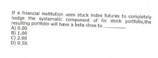 If a financial institution uses stock index futures to completely hedge the systematic component of its stock portfolio,the resulting portfolio will have a beta close to ________.
A) 0.00
B) 1.00
C) 2.00
D) 0.50.