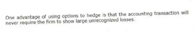 One advantage of using options to hedge is that the accounting transaction will never require the firm to show large unrecognized losses.