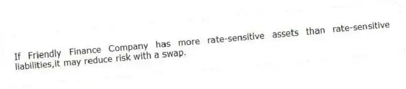 If Friendly Finance Company has more rate-sensitive assets than rate-sensitive liabilities,it may reduce risk with a swap.
