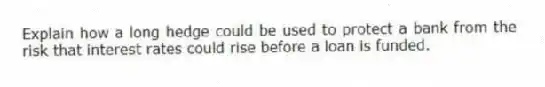 Explain how a long hedge could be used to protect a bank from the risk that interest rates could rise before a loan is funded.