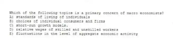 Which of the following topics is a primary concern of macro economists?
A) standards of living of individuals
B) choices of individual consumers and firms
C) short-run growth models.
D) relative wages of skilled and unskilled workers
E) fluctuations in the level of aggregate economic activity