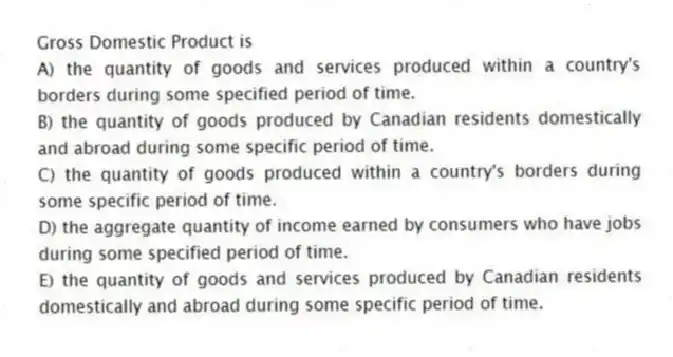 Gross Domestic Product is
A) the quantity of goods and services produced within a country's borders during some specified period of time.
B) the quantity of goods produced by Canadian residents domestically and abroad during some specific period of time.
C) the quantity of goods produced within a country's borders during some specific period of time.
D) the aggregate quantity of income earned by consumers who have jobs during some specified period of time.
E) the quantity of goods and services produced by Canadian residents domestically and abroad during some specific period of time.