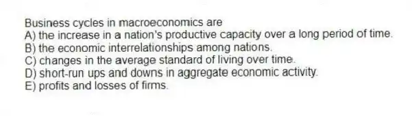 Business cycles in macroeconomics are
A) the increase in a nation's productive capacity over a long period of time.
B) the economic interrelationships among nations.
C) changes in the average standard of living over time.
D) short-run ups and downs in aggregate economic activity.
E) profits and losses of firms.