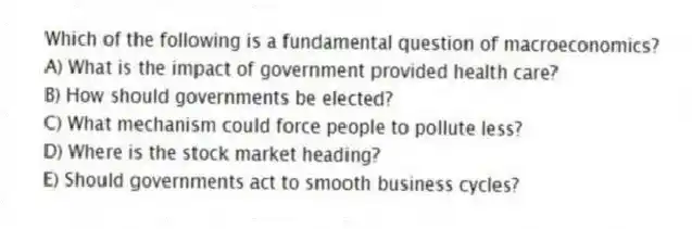 Which of the following is a fundamental question of macroeconomics?
A) What is the impact of government provided health care?
B) How should governments be elected?
C) What mechanism could force people to pollute less?
D) Where is the stock market heading?
E) Should governments act to smooth business cycles?