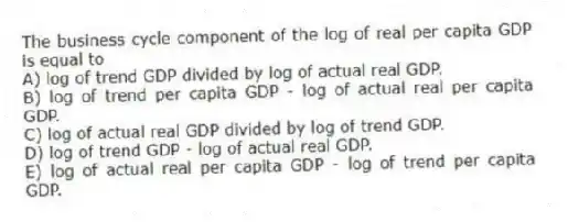 The business cycle component of the log of real per capita GDP is equal to
A) log of trend GDP divided by log of actual real GDP.
B) log of trend per capita GDP - log of actual real per capita GDP.
C) log of actual real GDP divided by log of trend GDP.
D) log of trend GDP - log of actual real GDP.
E) log of actual real per capita GDP - log of trend per capita GDP.