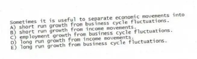 Sometimes it is useful to separate economic movements into
A) short run growth from business cycle fluctuations.
B) short run growth from income movements.
C) employment growth from business cycle fluctuations.
D) long run growth from income movements.
E) long run growth from business cycle fluctuations.