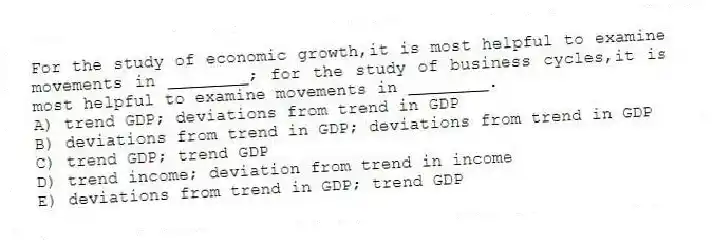 For the study of economic growth,it is most helpful to examine movements in ________; for the study of business cycles,it is most helpful to examine movements in ________.
A) trend GDP; deviations from trend in GDP
B) deviations from trend in GDP; deviations from trend in GDP
C) trend GDP; trend GDP
D) trend income; deviation from trend in income
E) deviations from trend in GDP; trend GDP