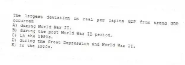 The largest deviation in real per capita GDP from trend GDP occurred
A) during World War II.
B) during the post World War II period.
C) in the 1990s.
D) during the Great Depression and World War II.
E) in the 1980s.