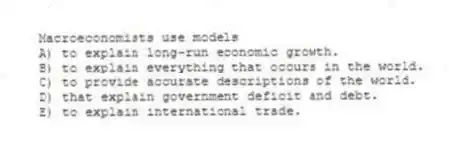 Macroeconomists use models
A) to explain long-run economic growth.
B) to explain everything that occurs in the world.
C) to provide accurate descriptions of the world.
D) that explain government deficit and debt.
E) to explain international trade.