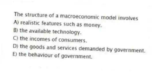 The structure of a macroeconomic model involves
A) realistic features such as money.
B) the available technology.
C) the incomes of consumers.
D) the goods and services demanded by government.
E) the behaviour of government.