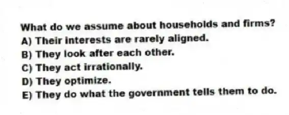 What do we assume about households and firms?
A) Their interests are rarely aligned.
B) They look after each other.
C) They act irrationally.
D) They optimize.
E) They do what the government tells them to do.