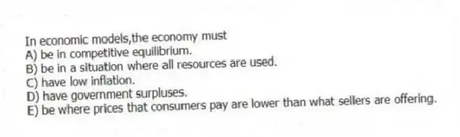 In economic models,the economy must
A) be in competitive equilibrium.
B) be in a situation where all resources are used.
C) have low inflation.
D) have government surpluses.
E) be where prices that consumers pay are lower than what sellers are offering.