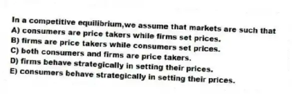 In a competitive equilibrium,we assume that markets are such that
A) consumers are price takers while firms set prices.
B) firms are price takers while consumers set prices.
C) both consumers and firms are price takers.
D) firms behave strategically in setting their prices.
E) consumers behave strategically in setting their prices.