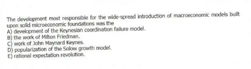 The development most responsible for the wide-spread introduction of macroeconomic models built upon solid microeconomic foundations was the
A) development of the Keynesian coordination failure model.
B) the work of Milton Friedman.
C) work of John Maynard Keynes.
D) popularization of the Solow growth model.
E) rational expectation revolution.