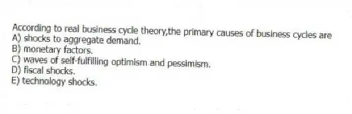 According to real business cycle theory,the primary causes of business cycles are
A) shocks to aggregate demand.
B) monetary factors.
C) waves of self-fulfilling optimism and pessimism.
D) fiscal shocks.
E) technology shocks.