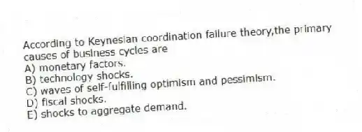 According to Keynesian coordination failure theory,the primary causes of business cycles are
A) monetary factors.
B) technology shocks.
C) waves of self-fulfilling optimism and pessimism.
D) fiscal shocks.
E) shocks to aggregate demand.