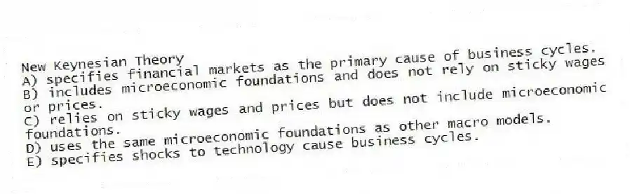 New Keynesian Theory
A) specifies financial markets as the primary cause of business cycles.
B) includes microeconomic foundations and does not rely on sticky wages or prices.
C) relies on sticky wages and prices but does not include microeconomic foundations.
D) uses the same microeconomic foundations as other macro models.
E) specifies shocks to technology cause business cycles.