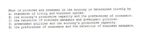 What is produced and consumed in the economy is determined jointly by
A) standards of living and business cycles.
B) the economy's productive capacity and the preferences of consumers.
C) the behaviour of business managers and government policies.
D) government policies and the economy's productive capacity.
E) the preferences of consumers and the behaviour of business managers.