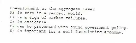 Unemployment,at the aggregate level
A) is zero in a perfect world.
B) is a sign of market failures.
C) is avoidable.
D) can be prevented with sound government policy.
E) is important for a well functioning economy.