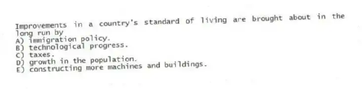 Improvements in a country's standard of living are brought about in the long run by
A) immigration policy.
B) technological progress.
C) taxes.
D) growth in the population.
E) constructing more machines and buildings.