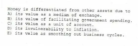 Money is differentiated from other assets due to
A) its value as a medium of exchange.
B) its value of facilitating government spending.
C) its value as a unit of account.
D) its invulnerability to inflation.
E) its value as smoothing out business cycles.